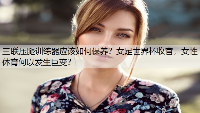 三联压腿训练器应该如何保养？女足世界杯收官，女性体育何以发生巨变？